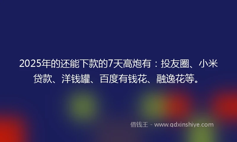 2025年的还能下款的7天高炮有：投友圈、小米贷款、洋钱罐、百度有钱花、融逸花等。