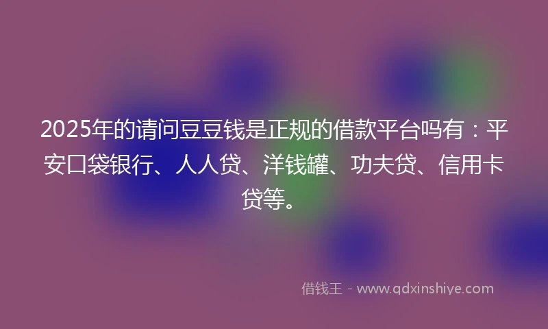 2025年的请问豆豆钱是正规的借款平台吗有：平安口袋银行、人人贷、洋钱罐、功夫贷、信用卡贷等。
