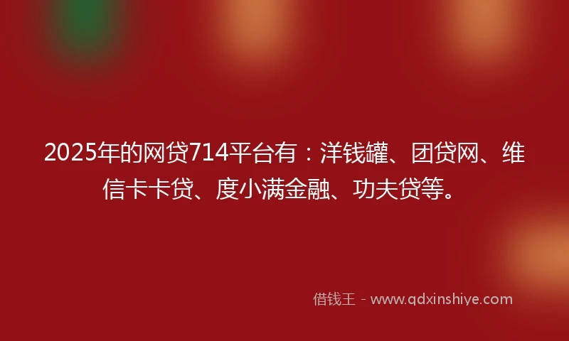 2025年的网贷714平台有：洋钱罐、团贷网、维信卡卡贷、度小满金融、功夫贷等。