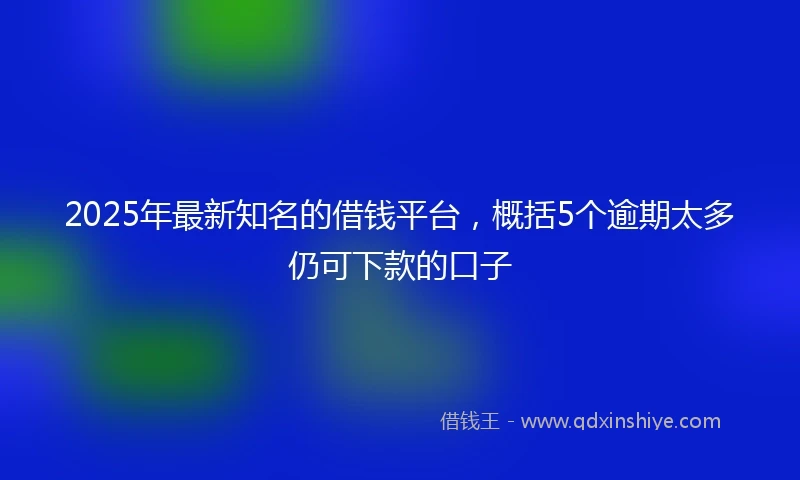 2025年最新知名的借钱平台，概括5个逾期太多仍可下款的口子