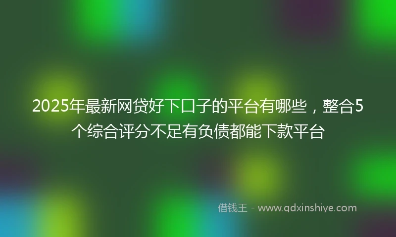 2025年最新网贷好下口子的平台有哪些，整合5个综合评分不足有负债都能下款平台