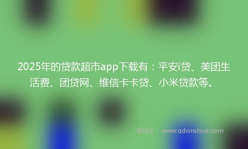 2025年的贷款超市app下载有：平安i贷、美团生活费、团贷网、维信卡卡贷、小米贷款等。