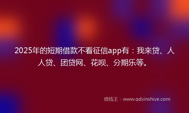 2025年的短期借款不看征信app有：我来贷、人人贷、团贷网、花呗、分期乐等。
