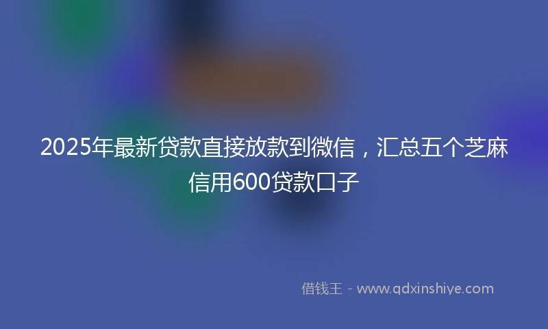 2025年最新贷款直接放款到微信，汇总五个芝麻信用600贷款口子