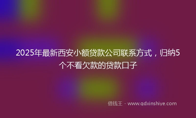 2025年最新西安小额贷款公司联系方式，归纳5个不看欠款的贷款口子