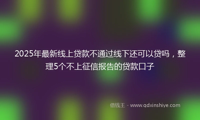 2025年最新线上贷款不通过线下还可以贷吗，整理5个不上征信报告的贷款口子