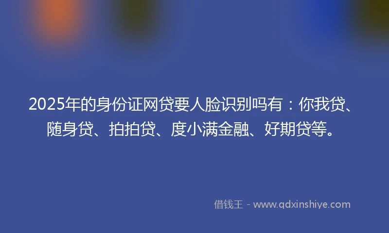 2025年的身份证网贷要人脸识别吗有：你我贷、随身贷、拍拍贷、度小满金融、好期贷等。