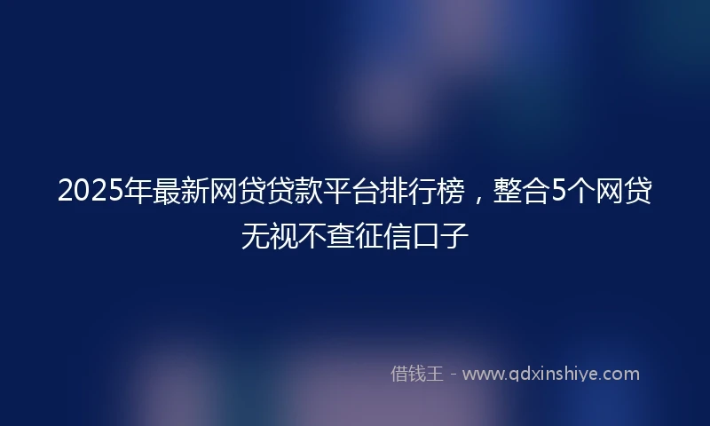 2025年最新网贷贷款平台排行榜，整合5个网贷无视不查征信口子