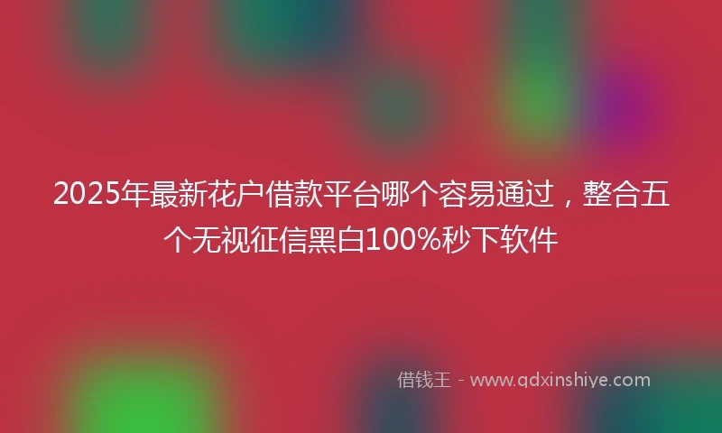 2025年最新花户借款平台哪个容易通过，整合五个无视征信黑白100%秒下软件