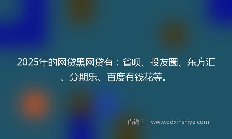2025年的网贷黑网贷有：省呗、投友圈、东方汇、分期乐、百度有钱花等。