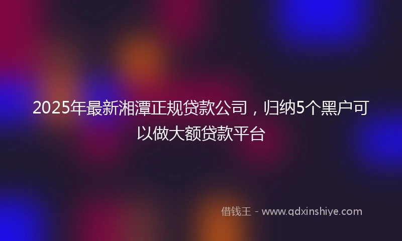 2025年最新湘潭正规贷款公司，归纳5个黑户可以做大额贷款平台