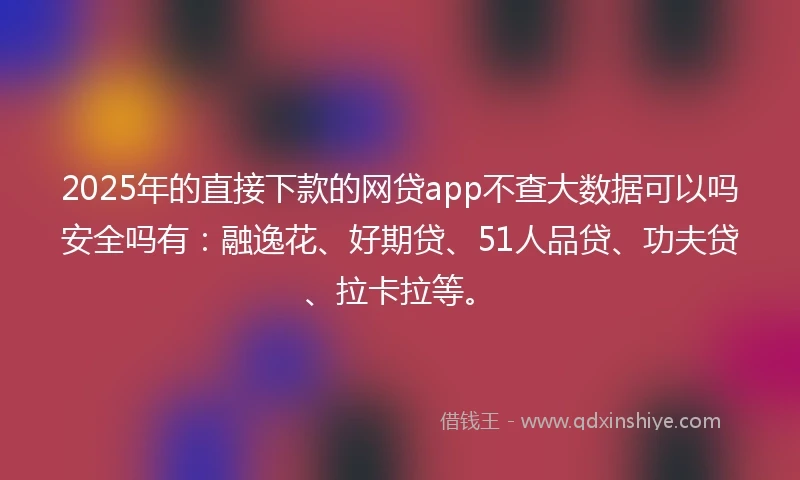 2025年的直接下款的网贷app不查大数据可以吗安全吗有：融逸花、好期贷、51人品贷、功夫贷、拉卡拉等。