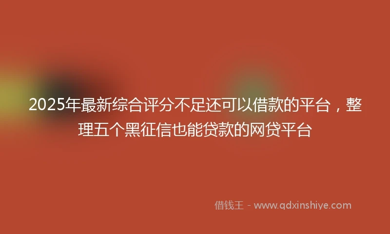 2025年最新综合评分不足还可以借款的平台，整理五个黑征信也能贷款的网贷平台