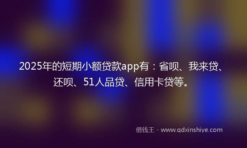 2025年的短期小额贷款app有：省呗、我来贷、还呗、51人品贷、信用卡贷等。