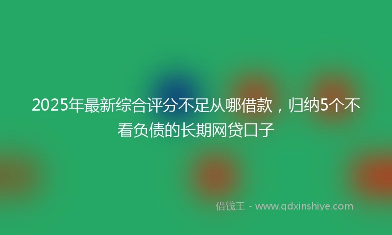 2025年最新综合评分不足从哪借款，归纳5个不看负债的长期网贷口子