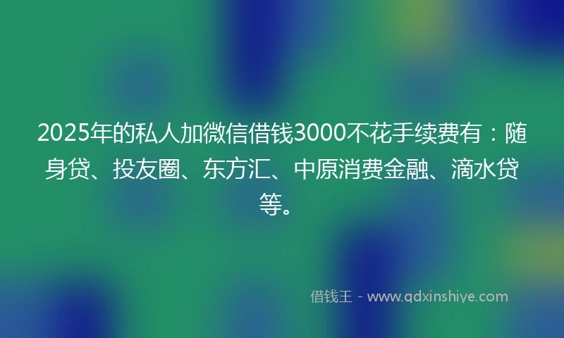 2025年的私人加微信借钱3000不花手续费有：随身贷、投友圈、东方汇、中原消费金融、滴水贷等。