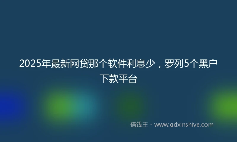 2025年最新网贷那个软件利息少，罗列5个黑户下款平台