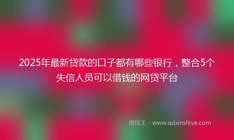 2025年最新贷款的口子都有哪些银行，整合5个失信人员可以借钱的网贷平台