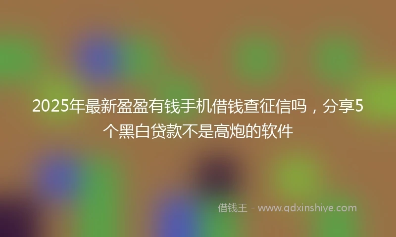 2025年最新盈盈有钱手机借钱查征信吗，分享5个黑白贷款不是高炮的软件