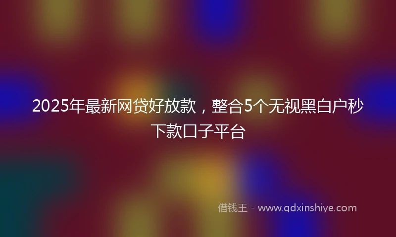 2025年最新网贷好放款，整合5个无视黑白户秒下款口子平台