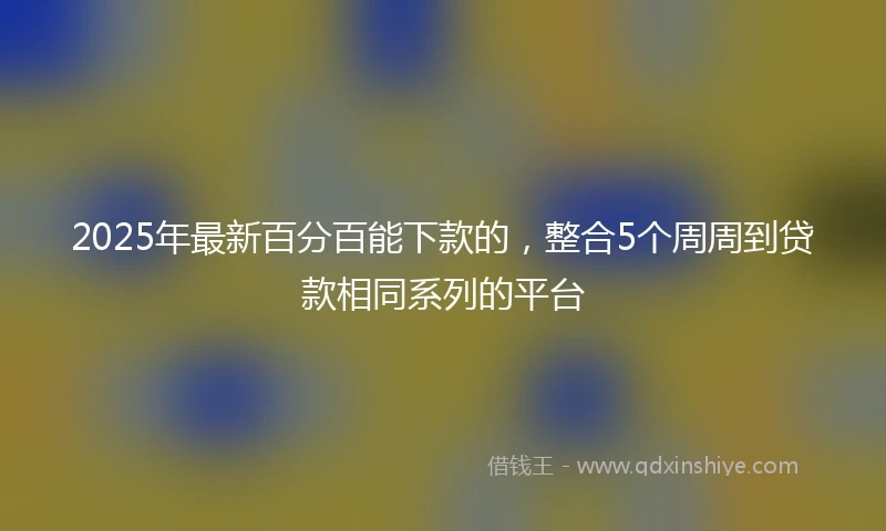 2025年最新百分百能下款的，整合5个周周到贷款相同系列的平台