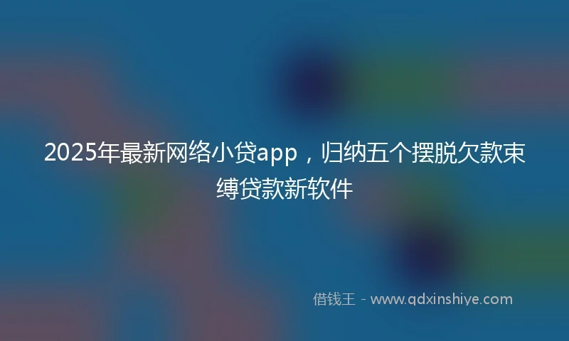 2025年最新网络小贷app，归纳五个摆脱欠款束缚贷款新软件