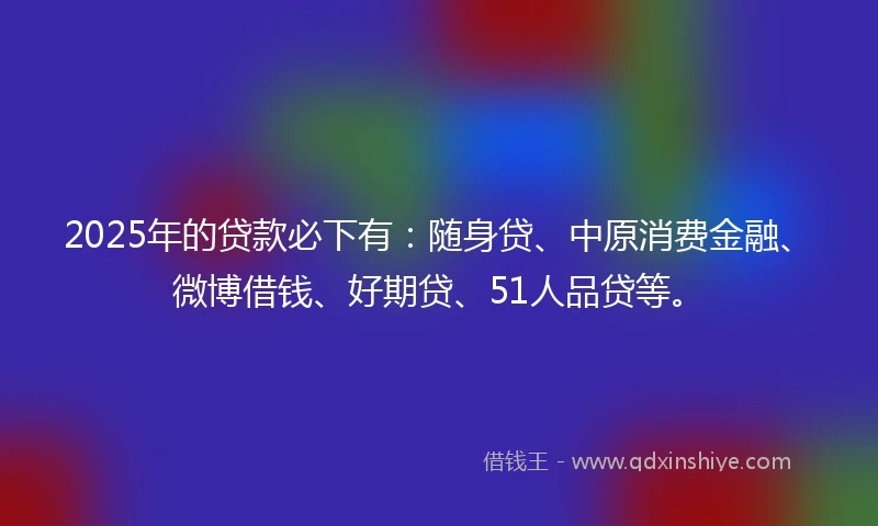 2025年的贷款必下有：随身贷、中原消费金融、微博借钱、好期贷、51人品贷等。