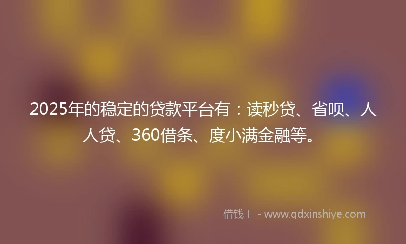 2025年的稳定的贷款平台有:读秒贷、省呗、人人贷、360借条、度小满金融等。