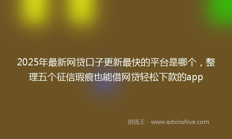 2025年最新网贷口子更新最快的平台是哪个，整理五个征信瑕疵也能借网贷轻松下款的app