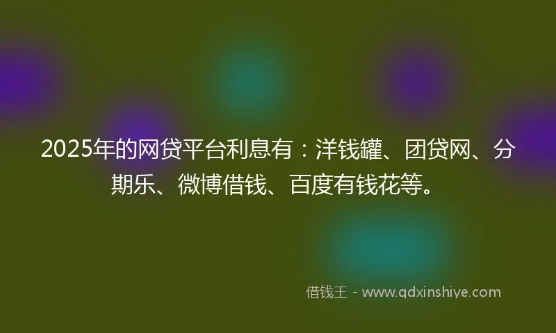 2025年的网贷平台利息有：洋钱罐、团贷网、分期乐、微博借钱、百度有钱花等。