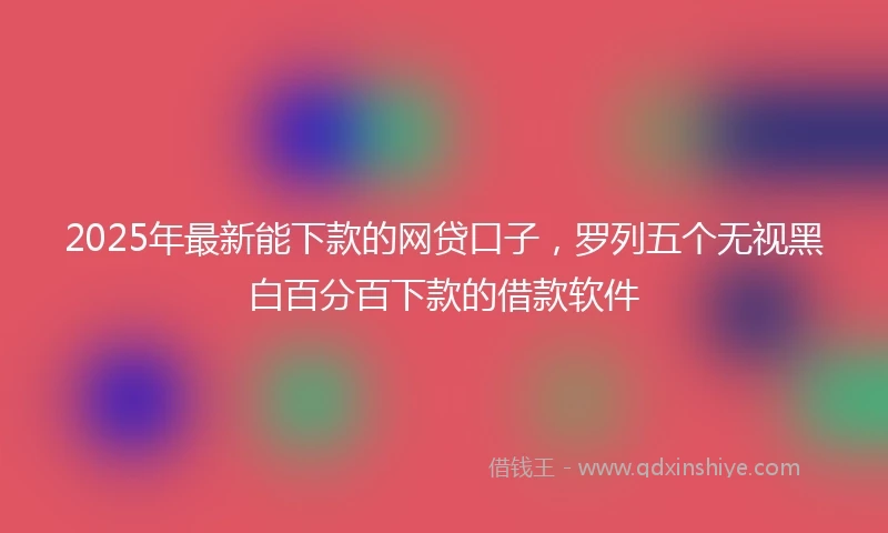 2025年最新能下款的网贷口子，罗列五个无视黑白百分百下款的借款软件