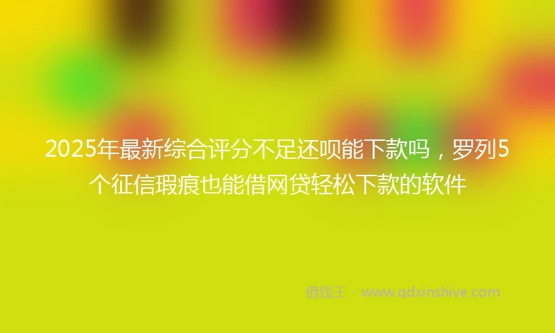 2025年最新综合评分不足还呗能下款吗，罗列5个征信瑕疵也能借网贷轻松下款的软件