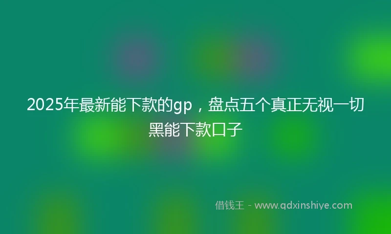 2025年最新能下款的gp，盘点五个真正无视一切黑能下款口子