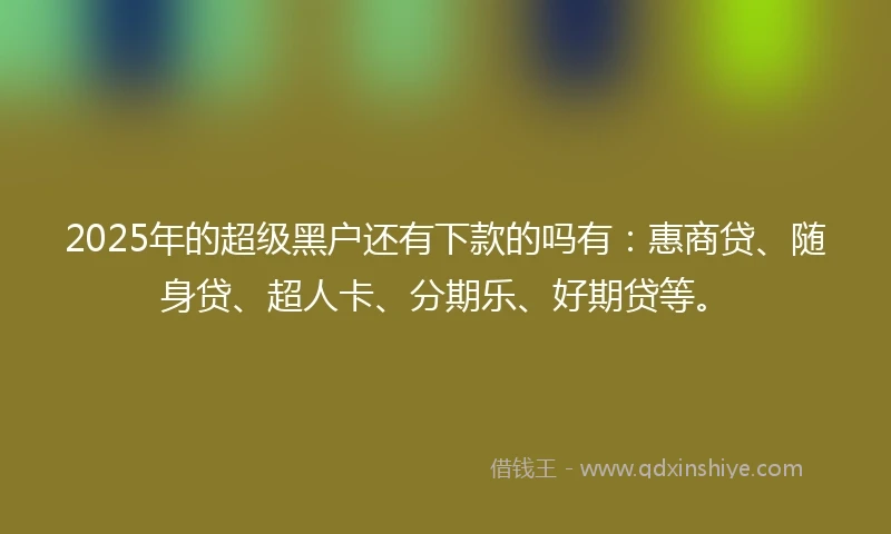 2025年的超级黑户还有下款的吗有：惠商贷、随身贷、超人卡、分期乐、好期贷等。