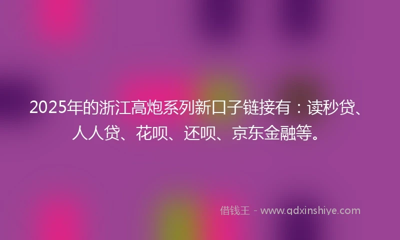 2025年的浙江高炮系列新口子链接有：读秒贷、人人贷、花呗、还呗、京东金融等。