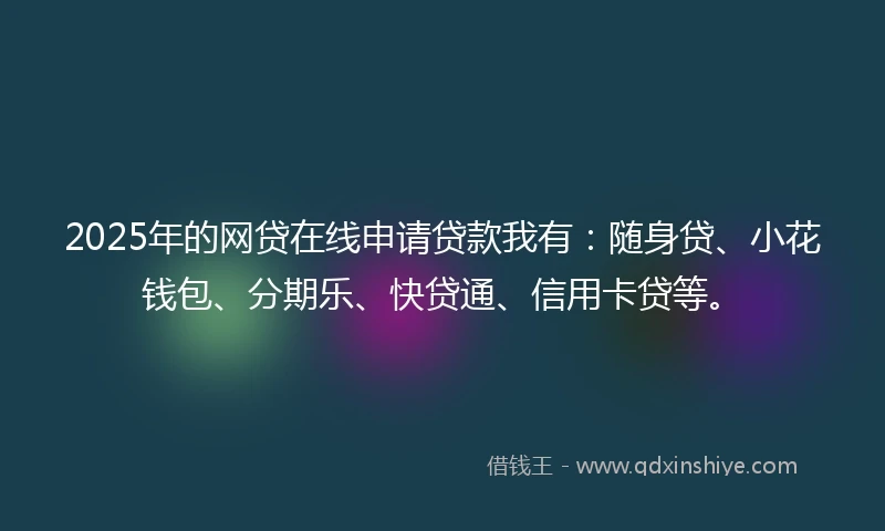 2025年的网贷在线申请贷款我有：随身贷、小花钱包、分期乐、快贷通、信用卡贷等。