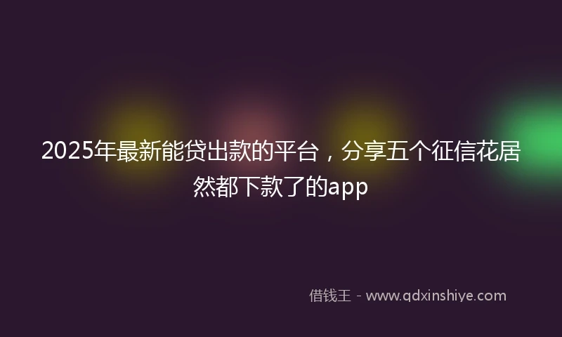 2025年最新能贷出款的平台，分享五个征信花居然都下款了的app