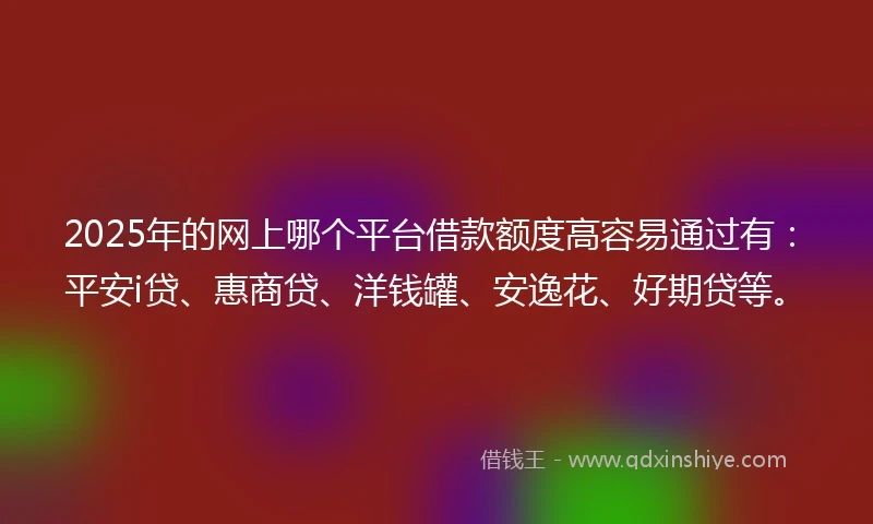 2025年的网上哪个平台借款额度高容易通过有：平安i贷、惠商贷、洋钱罐、安逸花、好期贷等。