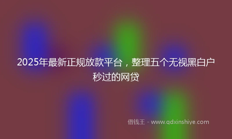 2025年最新正规放款平台，整理五个无视黑白户秒过的网贷