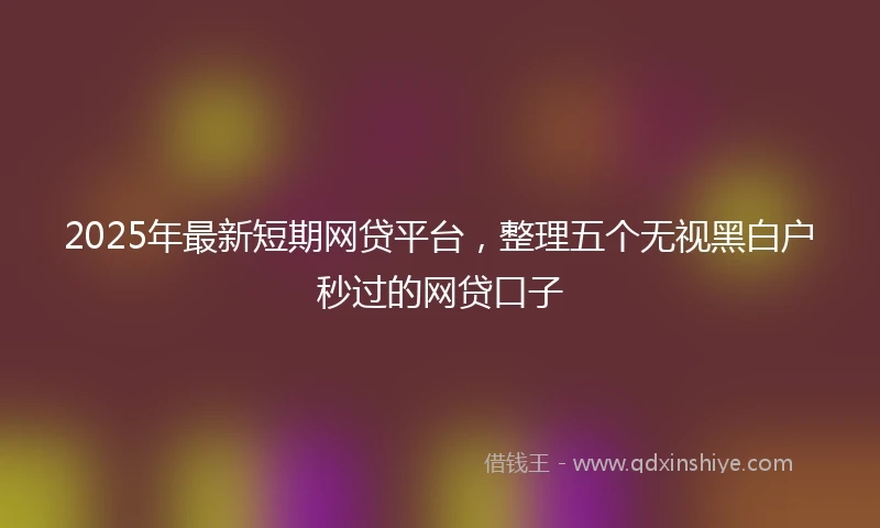 2025年最新短期网贷平台，整理五个无视黑白户秒过的网贷口子