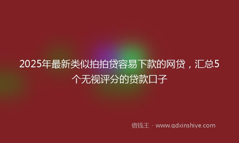 2025年最新类似拍拍贷容易下款的网贷，汇总5个无视评分的贷款口子