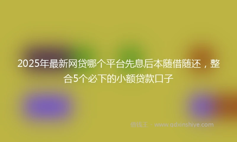 2025年最新网贷哪个平台先息后本随借随还，整合5个必下的小额贷款口子