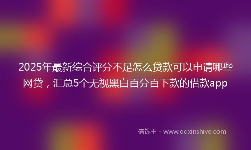2025年最新综合评分不足怎么贷款可以申请哪些网贷，汇总5个无视黑白百分百下款的借款app