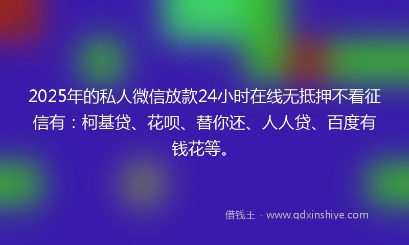 2025年的私人微信放款24小时在线无抵押不看征信有：柯基贷、花呗、替你还、人人贷、百度有钱花等。