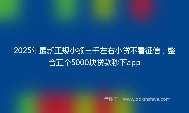 2025年最新正规小额三千左右小贷不看征信，整合五个5000块贷款秒下app