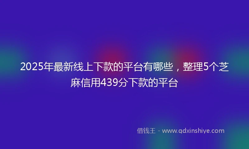2025年最新线上下款的平台有哪些，整理5个芝麻信用439分下款的平台