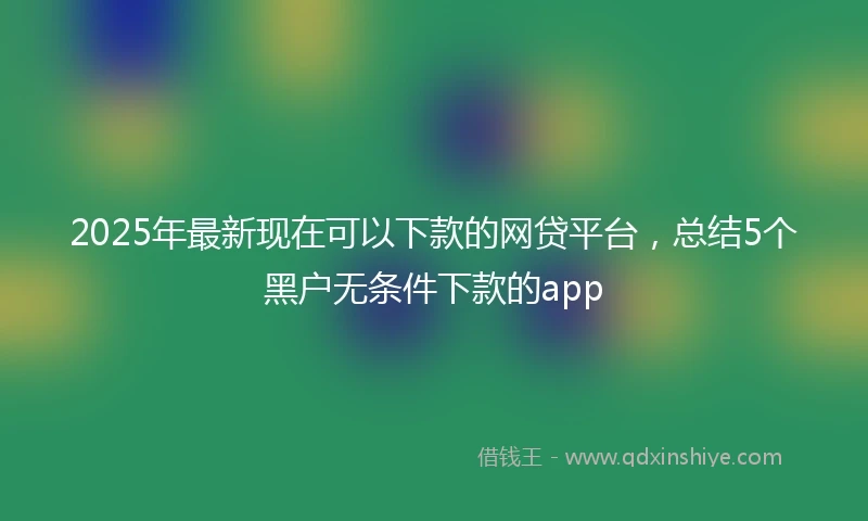 2025年最新现在可以下款的网贷平台，总结5个黑户无条件下款的app