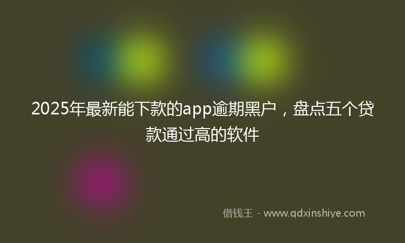 2025年最新能下款的app逾期黑户，盘点五个贷款通过高的软件