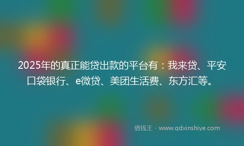 2025年的真正能贷出款的平台有：我来贷、平安口袋银行、e微贷、美团生活费、东方汇等。
