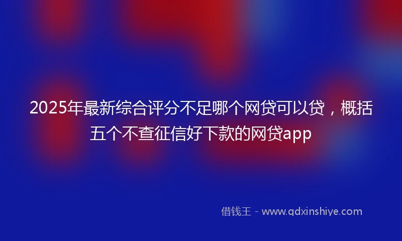 2025年最新综合评分不足哪个网贷可以贷，概括五个不查征信好下款的网贷app